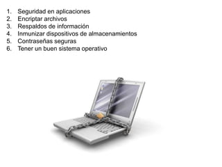 1. Seguridad en aplicaciones 
2. Encriptar archivos 
3. Respaldos de información 
4. Inmunizar dispositivos de almacenamientos 
5. Contraseñas seguras 
6. Tener un buen sistema operativo 
 