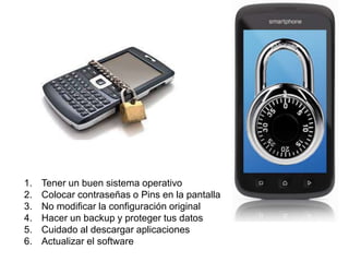 1. Tener un buen sistema operativo 
2. Colocar contraseñas o Pins en la pantalla 
3. No modificar la configuración original 
4. Hacer un backup y proteger tus datos 
5. Cuidado al descargar aplicaciones 
6. Actualizar el software 
 