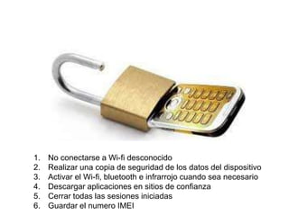 1. No conectarse a Wi-fi desconocido 
2. Realizar una copia de seguridad de los datos del dispositivo 
3. Activar el Wi-fi, bluetooth e infrarrojo cuando sea necesario 
4. Descargar aplicaciones en sitios de confianza 
5. Cerrar todas las sesiones iniciadas 
6. Guardar el numero IMEI 
