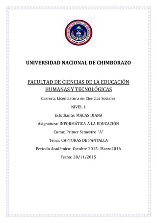 UNIVERSIDAD NACIONAL DE CHIMBORAZO
FACULTAD DE CIENCIAS DE LA EDUCACIÓN
HUMANAS Y TECNOLÓGICAS
Carrera: Licenciatura en Ciencias Sociales
NIVEL 1
Estudiante: MACAS DIANA
Asignatura: INFORMÁTICA A LA EDUCACIÓN
Curso: Primer Semestre “A”
Tema: CAPTURAS DE PANTALLA
Periodo Académico: Octubre 2015- Marzo2016
Fecha: 28/11/2015
 
