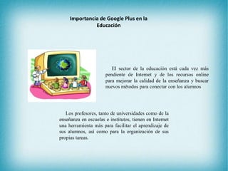 Importancia de Google Plus en la
Educación
El sector de la educación está cada vez más
pendiente de Internet y de los recursos online
para mejorar la calidad de la enseñanza y buscar
nuevos métodos para conectar con los alumnos
Los profesores, tanto de universidades como de la
enseñanza en escuelas e institutos, tienen en Internet
una herramienta más para facilitar el aprendizaje de
sus alumnos, así como para la organización de sus
propias tareas.
 