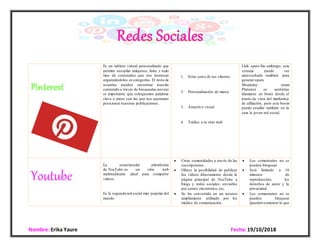 Nombre: Erika Yaure Fecha:19/10/2018
Pinterest
Es un tablero virtual personalizado que
permite recopilar imágenes, links y todo
tipo de contenidos que nos interesen
organizándolos en categorías. El resto de
usuarios pueden encontrar nuestro
contenido a través de búsquedas poreso
es importante que coloquemos palabras
clave o pines con las que nos queremos
posicionar nuestras publicaciones.
1. Estar cerca de tus clientes
2. Personalización de marca
3. Atractivo visual
4. Tráfico a tu sitio web

 Link spam Sin embargo, esta
ventaja puede ser
aprovechada también para
generar spam.
 Shopping spam
Pinterest es auténtico
diamante en bruto desde el
punto de vista del marketing
de afiliación, pero este boom
puede estallar también en la
cara la joven red social.
Youtube
La espectacular plataforma
de YouTube es un sitio web
multitudinario ideal para compartir
vídeos.
Es la segunda red social más popular del
mundo
 Crear comunidades a través de las
suscripciones.
 Ofrece la posibilidad de publicar
los vídeos directamente desde la
página principal de YouTube a
blogs y redes sociales; enviarlos
por correo electrónico, etc.
 Se ha convertido en un recurso
ampliamente utilizado por los
medios de comunicación.
 Los comentarios no se
pueden bloquear.
 Está limitado a 10
minutos de
reproducción, los
derechos de autor y la
privacidad.
 Los comentarios no se
pueden bloquear
(pueden comentar lo que
 