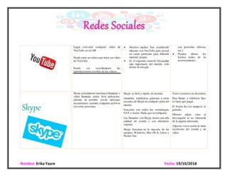 Nombre: Erika Yaure Fecha:19/10/2018
Logra convertir cualquier vídeo de
YouTube en un GIF
Puede crear un enlace que inicie un video
de YouTube
Puede ver sencillamente las
reproducciones escritas de los vídeos.
 Muchos medios han establecido
alianzas con YouTube para poseer
un canal particular para difundir
material propio.
 Es el segundo canal de búsquedas
más importante del mundo, sólo
detrás de Google.
sea, groserías, ofensas,
etc.).
 Pueden alterar los
hechos reales de un
acontecimiento.
Skype
Skype actualmente para hacer llamadas y
video llamadas gratis. Esta aplicación,
además de permitir enviar mensajes
instantáneos ,permite compartir archivos
con otras personas.
 Skype es fácil y rápido de instalar.
 Llamadas telefónicas gratuitas a otros
usuarios de Skype en cualquier parte del
mundo.
 Funciona con todos los cortafuegos,
NAT y router. Nada que reconfigurar.
 Las llamadas con Skype tienen una alta
calidad de sonido y son altamente
seguras.
 Skype funciona en la mayoría de los
equipos:Windows, Mac OS X, Linux y
Pocket Out.
 Tener contactos no deseados.
 Para llamar a teléfonos fijos
se tiene que pagar.
 El buzón de voz tampoco es
gratuito.
 Obtener algún virus al
descargarlo al no obtenerlo
de la página adecuada.
 Algunas veces ocurre la mala
resolución del sonido y de
video.
 