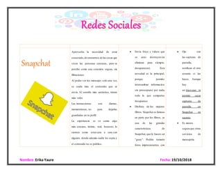 Nombre: Erika Yaure Fecha:19/10/2018
Snapchat
 Aprovecha la necesidad de estar
conectado,de enterarnos de las cosas que
viven las personas cercanas, pero se
percibe como una conexión segura, sin
filtraciones.
 Al poder ver los mensajes solo una vez,
se cuida más el contenido que se
envía. Al sentirlo más auténtico, tienen
más valor.
 Las interacciones son diarias,
momentáneas, no para dejarlas
guardadas en tu perfil.
 La experiencia se ve como algo
más cercano, íntimo, real, honesto; lo
sienten como estarcara a cara con
alguien, donde además nadie les espía y
el contenido no es público.
 Envía fotos y vídeos que
se auto destruyen (se
eliminan para siempre,
desaparecen). Esta
novedad es la principal,
porque permite
intercambiar información
sin preocuparse por nada,
todo lo que compartes
desaparece.
 Disfruta de los mejores
filtros. Snapchat es famoso
en parte por los filtros, es
una de las grandes
características de
Snapchat, que lo hacen ser
“guay”. Podrás tomarte
fotos impresionantes con
 Ojo con
las capturas de
pantalla,
notifican al otro
usuario si las
haces. Aunque
hay
un truco que te
permite sacar
capturas de
pantalla en
Snapchat en
secreto.
 Es menos
segura que otros
servicios de
mensajería.
 