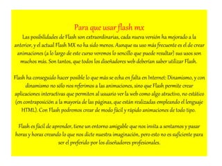 Para que usar flash mx 
Las posibilidades de Flash son extraordinarias, cada nueva versión ha mejorado a la 
anterior, y el actual Flash MX no ha sido menos. Aunque su uso más frecuente es el de crear 
animaciones (a lo largo de este curso veremos lo sencillo que puede resultar) sus usos son 
muchos más. Son tantos, que todos los diseñadores web deberían saber utilizar Flash. 
Flash ha conseguido hacer posible lo que más se echa en falta en Internet: Dinamismo, y con 
dinamismo no sólo nos referimos a las animaciones, sino que Flash permite crear 
aplicaciones interactivas que permiten al usuario ver la web como algo atractivo, no estático 
(en contraposición a la mayoría de las páginas, que están realizadas empleando el lenguaje 
HTML). Con Flash podremos crear de modo fácil y rápido animaciones de todo tipo. 
Flash es fácil de aprender, tiene un entorno amigable que nos invita a sentarnos y pasar 
horas y horas creando lo que nos dicte nuestra imaginación, pero esto no es suficiente para 
ser el preferido por los diseñadores profesionales. 
 
