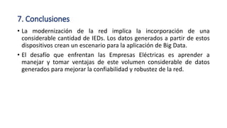 7. Conclusiones
• La modernización de la red implica la incorporación de una
considerable cantidad de IEDs. Los datos generados a partir de estos
dispositivos crean un escenario para la aplicación de Big Data.
• El desafío que enfrentan las Empresas Eléctricas es aprender a
manejar y tomar ventajas de este volumen considerable de datos
generados para mejorar la confiabilidad y robustez de la red.
 