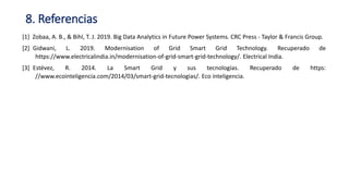 [1] Zobaa, A. B., & Bihl, T. J. 2019. Big Data Analytics in Future Power Systems. CRC Press - Taylor & Francis Group.
[2]_Gidwani, L. 2019. Modernisation of Grid Smart Grid Technology. Recuperado de
https://www.electricalindia.in/modernisation-of-grid-smart-grid-technology/. Electrical India.
[3]_Estévez, R. 2014. La Smart Grid y sus tecnologías. Recuperado de https:
//www.ecointeligencia.com/2014/03/smart-grid-tecnologias/. Eco inteligencia.
8. Referencias
 