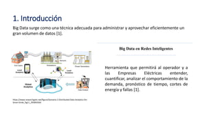 1. Introducción
Herramienta que permitirá al operador y a
las Empresas Eléctricas entender,
cuantificar, analizar el comportamiento de la
demanda, pronóstico de tiempo, cortes de
energía y fallas [1].
Big Data en Redes Inteligentes
https://www.researchgate.net/figure/Scenario-2-Distributed-Data-Analytics-for-
Smart-Grids_fig11_295893564
Big Data surge como una técnica adecuada para administrar y aprovechar eficientemente un
gran volumen de datos [1].
 