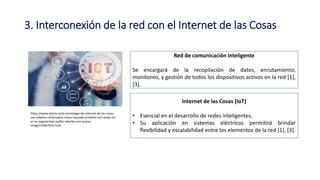 3. Interconexión de la red con el Internet de las Cosas
Red de comunicación inteligente
Se encargará de la recopilación de datos, enrutamiento,
monitoreo, y gestión de todos los dispositivos activos en la red [1],
[3].
Internet de las Cosas (IoT)
• Esencial en el desarrollo de redes inteligentes.
• Su aplicación en sistemas eléctricos permitirá brindar
flexibilidad y escalabilidad entre los elementos de la red [1], [3].
https://www.alamy.es/la-tecnologia-de-internet-de-las-cosas-
con-objetos-conectados-mano-tocando-el-boton-con-texto-iot-
en-ar-augmented-reality-interfaz-con-iconos-
image155667024.html
 