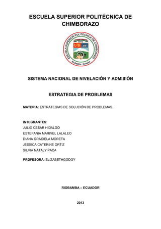 ESCUELA SUPERIOR POLITÉCNICA DE
CHIMBORAZO
SISTEMA NACIONAL DE NIVELACIÓN Y ADMISIÓN
ESTRATEGIA DE PROBLEMAS
MATERIA: ESTRATEGIAS DE SOLUCIÓN DE PROBLEMAS.
INTEGRANTES:
JULIO CESAR HIDALGO
ESTEFANIA MARIVEL LALALEO
DIANA GRACIELA MORETA
JESSICA CATERINE ORTIZ
SILVIA NATALY PACA
PROFESORA: ELIZABETHGODOY
RIOBAMBA – ECUADOR
2013
 
