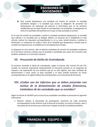 ESCISIONES DE
                                       SOCIEDADES


       b) Que cuando desaparezca una sociedad con motivo de escisión, la sociedad
          escindente designe a la sociedad que asuma la obligación de presentar las
          declaraciones de impuestos del ejercicio e informativas que en los términos
          establecidos por las leyes fiscales le correspondan a la escindente. La designación se
          hará en la asamblea extraordinaria en la que se haya acordado la escisión.

En el caso de escisión de sociedades, cuando la sociedad escindente desaparezca, la sociedad
que subsista o la escindida que se designe, deberá, sin perjuicio de lo establecido en este
artículo, enterar los impuestos correspondientes o, en su caso, tendrá derecho a solicitar la
devolución o a compensar los saldos a favor de la sociedad que desaparezca, siempre que se
cumplan los requisitos que se establezcan en las disposiciones fiscales.

Lo dispuesto en este artículo, sólo se aplicará tratándose de escisión de sociedades residentes
en el territorio nacional y siempre que la sociedad o sociedades que surjan de la escisión sean
también residentes en el territorio nacional.

   VII. Presunción de Delito de Contrabando
Se presume cometido el delito de contrabando, según el artículo 103, fracción XV del CFF,
cuando: Se continúe importando temporalmente la mercancía prevista en un programa de
maquila o de exportación de una empresa que ya no esté vigente, que haya cambiado de
denominación o razón social, se haya escindido y se haya omitido presentar los avisos
correspondientes en el registro federal de contribuyentes y en la Secretaría de Economía.


   VIII. ¿Cuáles son los informes que se deben presentar con
         motivo de la dictaminación de estados financieros,
         tratándose de las sociedades que se escindan?
Según el artículo 51 del RCFF para el caso de las sociedades escindidas se presentará la siguiente
información:
   1. Relación relativa al porcentaje de participación accionaria de cada accionista
      correspondiente al año anterior al de la fecha de la escisión, así como el número, valor y
      naturaleza de las acciones que conforman el capital social de la sociedad escindente.




                    FINANZAS III. EQUIPO 5.
                                                                                          10
 