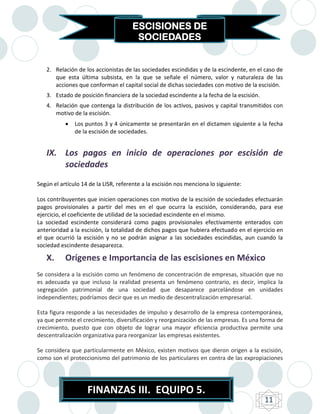 ESCISIONES DE
                                       SOCIEDADES


   2. Relación de los accionistas de las sociedades escindidas y de la escindente, en el caso de
      que esta última subsista, en la que se señale el número, valor y naturaleza de las
      acciones que conforman el capital social de dichas sociedades con motivo de la escisión.
   3. Estado de posición financiera de la sociedad escindente a la fecha de la escisión.
   4. Relación que contenga la distribución de los activos, pasivos y capital transmitidos con
      motivo de la escisión.
              Los puntos 3 y 4 únicamente se presentarán en el dictamen siguiente a la fecha
               de la escisión de sociedades.


   IX. Los pagos en inicio de operaciones por escisión de
       sociedades
Según el artículo 14 de la LISR, referente a la escisión nos menciona lo siguiente:

Los contribuyentes que inicien operaciones con motivo de la escisión de sociedades efectuarán
pagos provisionales a partir del mes en el que ocurra la escisión, considerando, para ese
ejercicio, el coeficiente de utilidad de la sociedad escindente en el mismo.
La sociedad escindente considerará como pagos provisionales efectivamente enterados con
anterioridad a la escisión, la totalidad de dichos pagos que hubiera efectuado en el ejercicio en
el que ocurrió la escisión y no se podrán asignar a las sociedades escindidas, aun cuando la
sociedad escindente desaparezca.

   X.      Orígenes e Importancia de las escisiones en México
Se considera a la escisión como un fenómeno de concentración de empresas, situación que no
es adecuada ya que incluso la realidad presenta un fenómeno contrario, es decir, implica la
segregación patrimonial de una sociedad que desaparece parcelándose en unidades
independientes; podríamos decir que es un medio de descentralización empresarial.

Esta figura responde a las necesidades de impulso y desarrollo de la empresa contemporánea,
ya que permite el crecimiento, diversificación y reorganización de las empresas. Es una forma de
crecimiento, puesto que con objeto de lograr una mayor eficiencia productiva permite una
descentralización organizativa para reorganizar las empresas existentes.

Se considera que particularmente en México, existen motivos que dieron origen a la escisión,
como son el proteccionismo del patrimonio de los particulares en contra de las expropiaciones




                    FINANZAS III. EQUIPO 5.
                                                                                           11
 
