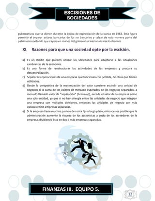 ESCISIONES DE
                                     SOCIEDADES


gubernativas que se dieron durante la época de expropiación de la banca en 1982. Esta figura
permitió el separar activos bancarios de los no bancarios y salvar de esta manera parte del
patrimonio evitando que cayera en manos del gobierno al nacionalizarse los bancos.

   XI. Razones para que una sociedad opte por la escisión.

   a) Es un medio que pueden utilizar las sociedades para adaptarse a las situaciones
      cambiantes de la economía.
   b) Es una forma de reestructurar las actividades de las empresas y procura su
      descentralización.
   c) Separar las operaciones de una empresa que funcionan con pérdida, de otras que tienen
      utilidades.
   d) Desde la perspectiva de la maximización del valor conviene escindir una unidad de
      negocios si la suma de los valores de mercado esperados de los negocios separados, a
      menudo llamado valor de “separación” (break-up), excede el valor de la empresa como
      una sola entidad, ya que si no hay sinergia entre las unidades de negocio que integran
      una empresa con múltiples divisiones, entonces las unidades de negocio son más
      valiosas como empresas separadas.
   e) Si la empresa tiene muchos pasivos de renta fija a largo plazo, entonces es posible que la
      administración aumente la riqueza de los accionistas a costa de los acreedores de la
      empresa, dividiendo ésta en dos o más empresas separadas.




                   FINANZAS III. EQUIPO 5.
                                                                                        12
 