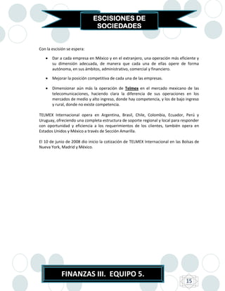ESCISIONES DE
                              SOCIEDADES


Con la escisión se espera:

      Dar a cada empresa en México y en el extranjero, una operación más eficiente y
       su dimensión adecuada, de manera que cada una de ellas opere de forma
       autónoma, en sus ámbitos, administrativo, comercial y financiero.

      Mejorar la posición competitiva de cada una de las empresas.

      Dimensionar aún más la operación de Telmex en el mercado mexicano de las
       telecomunicaciones, haciendo clara la diferencia de sus operaciones en los
       mercados de medio y alto ingreso, donde hay competencia, y los de bajo ingreso
       y rural, donde no existe competencia.

TELMEX Internacional opera en Argentina, Brasil, Chile, Colombia, Ecuador, Perú y
Uruguay, ofreciendo una completa estructura de soporte regional y local para responder
con oportunidad y eficiencia a los requerimientos de los clientes, también opera en
Estados Unidos y México a través de Sección Amarilla.

El 10 de junio de 2008 dio inicio la cotización de TELMEX Internacional en las Bolsas de
Nueva York, Madrid y México.




            FINANZAS III. EQUIPO 5.
                                                                                15
 
