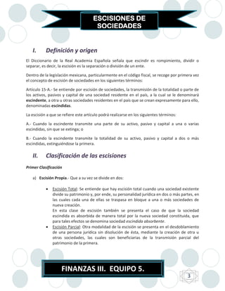 ESCISIONES DE
                                       SOCIEDADES


   I.      Definición y origen
El Diccionario de la Real Academia Española señala que escindir es rompimiento, dividir o
separar, es decir, la escisión es la separación o división de un ente.

Dentro de la legislación mexicana, particularmente en el código fiscal, se recoge por primera vez
el concepto de escisión de sociedades en los siguientes términos:

Artículo 15-A.- Se entiende por escisión de sociedades, la transmisión de la totalidad o parte de
los activos, pasivos y capital de una sociedad residente en el país, a la cual se le denominará
escindente, a otra u otras sociedades residentes en el país que se crean expresamente para ello,
denominadas escindidas.

La escisión a que se refiere este artículo podrá realizarse en los siguientes términos:

A.- Cuando la escindente transmite una parte de su activo, pasivo y capital a una o varias
escindidas, sin que se extinga; o

B.- Cuando la escindente transmite la totalidad de su activo, pasivo y capital a dos o más
escindidas, extinguiéndose la primera.

   II.     Clasificación de las escisiones
Primer Clasificación

   a) Escisión Propia.- Que a su vez se divide en dos:

              Escisión Total: Se entiende que hay escisión total cuando una sociedad existente
               divide su patrimonio y, por ende, su personalidad jurídica en dos o más partes, en
               las cuales cada una de ellas se traspasa en bloque a una o más sociedades de
               nueva creación.
               En esta clase de escisión también se presenta el caso de que la sociedad
               escindida es absorbida de manera total por la nueva sociedad constituida, que
               para tales efectos se denomina sociedad escindida absorbente.
              Escisión Parcial: Otra modalidad de la escisión se presenta en el desdoblamiento
               de una persona jurídica sin disolución de ésta, mediante la creación de otra u
               otras sociedades, las cuales son beneficiarias de la transmisión parcial del
               patrimonio de la primera.




                    FINANZAS III. EQUIPO 5.
                                                                                          3
 