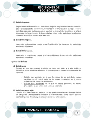 ESCISIONES DE
                                     SOCIEDADES



   b) Escisión Impropia.

       Se presenta cuando se verifica la transmisión de parte del patrimonio de una sociedad a
       otra y otras sociedades beneficiarias, recibiendo en contraprestación la propia sociedad
       escindida acciones o participaciones de aquellas. La impropiedad consiste en la falta de
       integración de los accionistas de la sociedad escindida en las sociedades beneficiarias,
       que es un requisito de la esencia de la escisión.

   c) Escisión Homogénea.

       La escisión es homogénea cuando se verifica identidad de tipo entre las sociedades:
       escindida y escindente.

   d) Escisión Heterogénea.

       La escisión es heterogénea cuando se presenta identidad de tipo entre las sociedades:
       escindida y escindente.

Segunda Clasificación

   a) Escisión pura
      Consiste en que una sociedad se divide en varias que nacen a la vida jurídica e
      incorporan el patrimonio de la primera, la que desaparece; esta escisión pura tiene dos
      variantes:

              -   Escisión pura perfecta: en la que los socios de las sociedades nuevas
                  participan en el capital social de las nuevas sociedades, en la misma
                  proporción que tenían con anterioridad.
              -   Escisión pura imperfecta: en la que los socios participan en distinta
                  proporción a la que tenían en la sociedad originaria.

   b) Escisión ex corporación
      Consiste en la creación de una sociedad a la que otra le transmite parte de su patrimonio
      sin extinguirse. Esta sociedad se conoce en la doctrina francesa como escisión parcial o
      aportación parcial del activo y se considera como una falsa escisión.




                   FINANZAS III. EQUIPO 5.
                                                                                        4
 