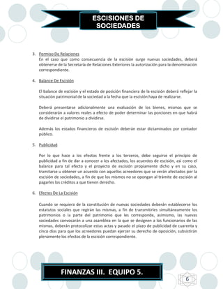 ESCISIONES DE
                                  SOCIEDADES



3. Permiso De Relaciones
   En el caso que como consecuencia de la escisión surge nuevas sociedades, deberá
   obtenerse de la Secretaría de Relaciones Exteriores la autorización para la denominación
   correspondiente.

4. Balance De Escisión

   El balance de escisión y el estado de posición financiera de la escisión deberá reflejar la
   situación patrimonial de la sociedad a la fecha que la escisión haya de realizarse.

   Deberá presentarse adicionalmente una evaluación de los bienes, mismos que se
   considerarán a valores reales a efecto de poder determinar las porciones en que habrá
   de dividirse el patrimonio a dividirse.

   Además los estados financieros de escisión deberán estar dictaminados por contador
   público.

5. Publicidad

   Por lo que hace a los efectos frente a los terceros, debe seguirse el principio de
   publicidad a fin de dar a conocer a los afectados, los acuerdos de escisión, así como el
   balance para tal efecto y el proyecto de escisión propiamente dicho y en su caso,
   tramitarse u obtener un acuerdo con aquellos acreedores que se verán afectados por la
   escisión de sociedades, a fin de que los mismos no se opongan al trámite de escisión al
   pagarles los créditos a que tienen derecho.

6. Efectos De La Escisión

   Cuando se requiera de la constitución de nuevas sociedades deberán establecerse los
   estatutos sociales que regirán las mismas, a fin de transmitirles simultáneamente los
   patrimonios o la parte del patrimonio que les corresponde, asimismo, las nuevas
   sociedades convocarán a una asamblea en la que se designen a los funcionarios de las
   mismas, deberán protocolizar estas actas y pasado el plazo de publicidad de cuarenta y
   cinco días para que los acreedores puedan ejercer su derecho de oposición, subsistirán
   plenamente los efectos de la escisión correspondiente.




                FINANZAS III. EQUIPO 5.
                                                                                       6
 