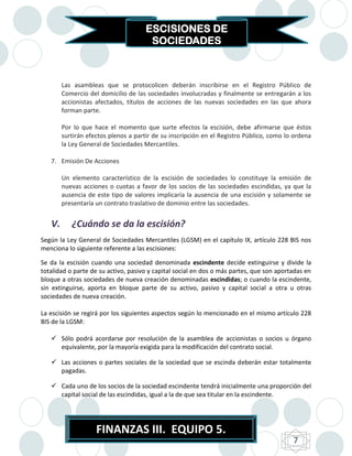 ESCISIONES DE
                                       SOCIEDADES



        Las asambleas que se protocolicen deberán inscribirse en el Registro Público de
        Comercio del domicilio de las sociedades involucradas y finalmente se entregarán a los
        accionistas afectados, títulos de acciones de las nuevas sociedades en las que ahora
        forman parte.

        Por lo que hace el momento que surte efectos la escisión, debe afirmarse que éstos
        surtirán efectos plenos a partir de su inscripción en el Registro Público, como lo ordena
        la Ley General de Sociedades Mercantiles.

   7. Emisión De Acciones

        Un elemento característico de la escisión de sociedades lo constituye la emisión de
        nuevas acciones o cuotas a favor de los socios de las sociedades escindidas, ya que la
        ausencia de este tipo de valores implicaría la ausencia de una escisión y solamente se
        presentaría un contrato traslativo de dominio entre las sociedades.


   V.      ¿Cuándo se da la escisión?
Según la Ley General de Sociedades Mercantiles (LGSM) en el capítulo IX, artículo 228 BIS nos
menciona lo siguiente referente a las escisiones:

Se da la escisión cuando una sociedad denominada escindente decide extinguirse y divide la
totalidad o parte de su activo, pasivo y capital social en dos o más partes, que son aportadas en
bloque a otras sociedades de nueva creación denominadas escindidas; o cuando la escindente,
sin extinguirse, aporta en bloque parte de su activo, pasivo y capital social a otra u otras
sociedades de nueva creación.

La escisión se regirá por los siguientes aspectos según lo mencionado en el mismo artículo 228
BIS de la LGSM:

    Sólo podrá acordarse por resolución de la asamblea de accionistas o socios u órgano
     equivalente, por la mayoría exigida para la modificación del contrato social.

    Las acciones o partes sociales de la sociedad que se escinda deberán estar totalmente
     pagadas.

    Cada uno de los socios de la sociedad escindente tendrá inicialmente una proporción del
     capital social de las escindidas, igual a la de que sea titular en la escindente.




                    FINANZAS III. EQUIPO 5.
                                                                                          7
 