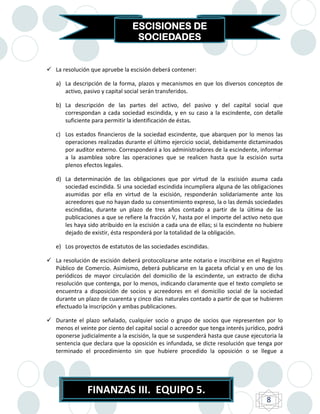 ESCISIONES DE
                                  SOCIEDADES


 La resolución que apruebe la escisión deberá contener:

   a) La descripción de la forma, plazos y mecanismos en que los diversos conceptos de
      activo, pasivo y capital social serán transferidos.

   b) La descripción de las partes del activo, del pasivo y del capital social que
      correspondan a cada sociedad escindida, y en su caso a la escindente, con detalle
      suficiente para permitir la identificación de éstas.

   c) Los estados financieros de la sociedad escindente, que abarquen por lo menos las
      operaciones realizadas durante el último ejercicio social, debidamente dictaminados
      por auditor externo. Corresponderá a los administradores de la escindente, informar
      a la asamblea sobre las operaciones que se realicen hasta que la escisión surta
      plenos efectos legales.

   d) La determinación de las obligaciones que por virtud de la escisión asuma cada
      sociedad escindida. Si una sociedad escindida incumpliera alguna de las obligaciones
      asumidas por ella en virtud de la escisión, responderán solidariamente ante los
      acreedores que no hayan dado su consentimiento expreso, la o las demás sociedades
      escindidas, durante un plazo de tres años contado a partir de la última de las
      publicaciones a que se refiere la fracción V, hasta por el importe del activo neto que
      les haya sido atribuido en la escisión a cada una de ellas; si la escindente no hubiere
      dejado de existir, ésta responderá por la totalidad de la obligación.

   e) Los proyectos de estatutos de las sociedades escindidas.

 La resolución de escisión deberá protocolizarse ante notario e inscribirse en el Registro
  Público de Comercio. Asimismo, deberá publicarse en la gaceta oficial y en uno de los
  periódicos de mayor circulación del domicilio de la escindente, un extracto de dicha
  resolución que contenga, por lo menos, indicando claramente que el texto completo se
  encuentra a disposición de socios y acreedores en el domicilio social de la sociedad
  durante un plazo de cuarenta y cinco días naturales contado a partir de que se hubieren
  efectuado la inscripción y ambas publicaciones.

 Durante el plazo señalado, cualquier socio o grupo de socios que representen por lo
  menos el veinte por ciento del capital social o acreedor que tenga interés jurídico, podrá
  oponerse judicialmente a la escisión, la que se suspenderá hasta que cause ejecutoria la
  sentencia que declara que la oposición es infundada, se dicte resolución que tenga por
  terminado el procedimiento sin que hubiere procedido la oposición o se llegue a




               FINANZAS III. EQUIPO 5.
                                                                                      8
 