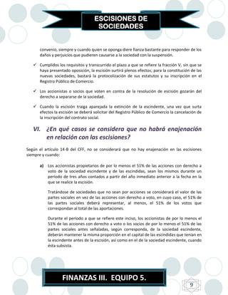 ESCISIONES DE
                                     SOCIEDADES


      convenio, siempre y cuando quien se oponga diere fianza bastante para responder de los
      daños y perjuicios que pudieren causarse a la sociedad con la suspensión.

    Cumplidos los requisitos y transcurrido el plazo a que se refiere la fracción V, sin que se
     haya presentado oposición, la escisión surtirá plenos efectos; para la constitución de las
     nuevas sociedades, bastará la protocolización de sus estatutos y su inscripción en el
     Registro Público de Comercio.

    Los accionistas o socios que voten en contra de la resolución de escisión gozarán del
     derecho a separarse de la sociedad.

    Cuando la escisión traiga aparejada la extinción de la escindente, una vez que surta
     efectos la escisión se deberá solicitar del Registro Público de Comercio la cancelación de
     la inscripción del contrato social.

   VI. ¿En qué casos se considera que no habrá enajenación
       en relación con las escisiones?
Según el artículo 14-B del CFF, no se considerará que no hay enajenación en las escisiones
siempre y cuando:

      a) Los accionistas propietarios de por lo menos el 51% de las acciones con derecho a
         voto de la sociedad escindente y de las escindidas, sean los mismos durante un
         período de tres años contados a partir del año inmediato anterior a la fecha en la
         que se realice la escisión.

           Tratándose de sociedades que no sean por acciones se considerará el valor de las
           partes sociales en vez de las acciones con derecho a voto, en cuyo caso, el 51% de
           las partes sociales deberá representar, al menos, el 51% de los votos que
           correspondan al total de las aportaciones.

           Durante el período a que se refiere este inciso, los accionistas de por lo menos el
           51% de las acciones con derecho a voto o los socios de por lo menos el 51% de las
           partes sociales antes señaladas, según corresponda, de la sociedad escindente,
           deberán mantener la misma proporción en el capital de las escindidas que tenían en
           la escindente antes de la escisión, así como en el de la sociedad escindente, cuando
           ésta subsista.




                   FINANZAS III. EQUIPO 5.
                                                                                         9
 