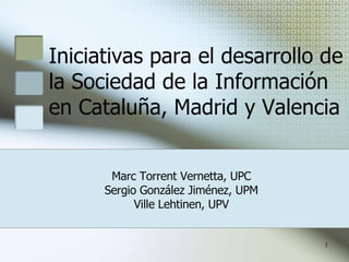 Iniciativas para el desarrollo de la Sociedad de la Información en Cataluña, Madrid y Valencia Marc Torrent Vernetta, UPC Sergio González Jiménez, UPM Ville Lehtinen, UPV 