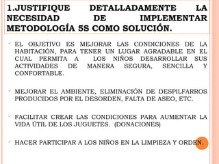 1.JUSTIFIQUE DETALLADAMENTE LA
NECESIDAD DE IMPLEMENTAR
METODOLOGÍA 5S COMO SOLUCIÓN.
 EL OBJETIVO ES MEJORAR LAS CONDICIONES DE LA
HABITACIÓN, PARA TENER UN LUGAR AGRADABLE EN EL
CUAL PERMITA A LOS NIÑOS DESARROLLAR SUS
ACTIVIDADES DE MANERA SEGURA, SENCILLA Y
CONFORTABLE.
 MEJORAR EL AMBIENTE, ELIMINACIÓN DE DESPILFARROS
PRODUCIDOS POR EL DESORDEN, FALTA DE ASEO, ETC.
 FACILITAR CREAR LAS CONDICIONES PARA AUMENTAR LA
VIDA ÚTIL DE LOS JUGUETES. (DONACIONES)
 HACER PARTICIPAR A LOS NIÑOS EN LA LIMPIEZA Y ORDEN.
 