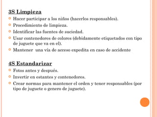 3S Limpieza
 Hacer participar a los niños (hacerlos responsables).
 Procedimiento de limpieza.
 Identificar las fuentes de suciedad.
 Usar contenedores de colores (debidamente etiquetados con tipo
de juguete que va en el).
 Mantener una vía de acceso expedita en caso de accidente
4S Estandarizar
 Fotos antes y después.
 Invertir en estantes y contenedores.
 Crear normas para mantener el orden y tener responsables (por
tipo de juguete o genero de juguete).
 