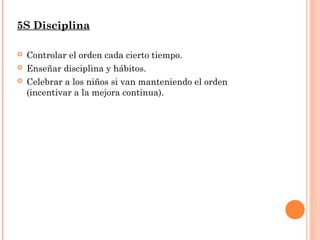 5S Disciplina
 Controlar el orden cada cierto tiempo.
 Enseñar disciplina y hábitos.
 Celebrar a los niños si van manteniendo el orden
(incentivar a la mejora continua).
 