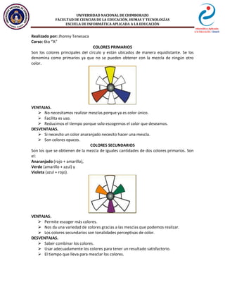 UNIVERSIDAD NACIONAL DE CHIMBORAZO
FACULTAD DE CIENCIAS DE LA EDUCACIÓN, HUMAS Y TECNOLOGÍAS
ESCUELA DE INFORMÁTICA APLICADA A LA EDUCACIÓN
Realizado por: Jhonny Tenesaca
Corso: 6to “A”
COLORES PRIMARIOS
Son los colores principales del círculo y están ubicados de manera equidistante. Se los
denomina como primarios ya que no se pueden obtener con la mezcla de ningún otro
color.
VENTAJAS.
 No necesitamos realizar mesclas porque ya es color único.
 Facilita es uso.
 Reducimos el tiempo porque solo escogemos el color que deseamos.
DESVENTAJAS.
 Si necesito un color anaranjado necesito hacer una mescla.
 Son colores opacos.
COLORES SECUNDARIOS
Son los que se obtienen de la mezcla de iguales cantidades de dos colores primarios. Son
el:
Anaranjado (rojo + amarillo),
Verde (amarillo + azul) y
Violeta (azul + rojo).
VENTAJAS.
 Permite escoger más colores.
 Nos da una variedad de colores gracias a las mesclas que podemos realizar.
 Los colores secundarios son tonalidades perceptivas de color.
DESVENTAJAS.
 Saber combinar los colores.
 Usar adecuadamente los colores para tener un resultado satisfactorio.
 El tiempo que lleva para mesclar los colores.
 