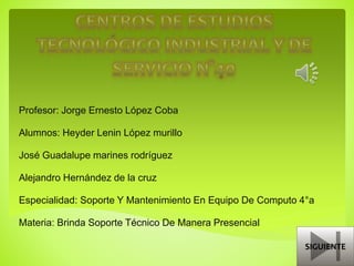 Profesor: Jorge Ernesto López Coba
Alumnos: Heyder Lenin López murillo
José Guadalupe marines rodríguez
Alejandro Hernández de la cruz
Especialidad: Soporte Y Mantenimiento En Equipo De Computo 4°a
Materia: Brinda Soporte Técnico De Manera Presencial
SIGUIENTE
 