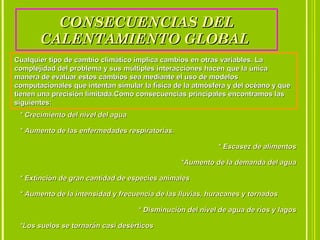 CONSECUENCIAS DELCONSECUENCIAS DEL
CALENTAMIENTO GLOBALCALENTAMIENTO GLOBAL
Cualquier tipo de cambio climático implica cambios en otras variables. LaCualquier tipo de cambio climático implica cambios en otras variables. La
complejidad del problema y sus múltiples interacciones hacen que la únicacomplejidad del problema y sus múltiples interacciones hacen que la única
manera de evaluar estos cambios sea mediante el uso de modelosmanera de evaluar estos cambios sea mediante el uso de modelos
computacionales que intentan simular la física de la atmósfera y del océano y quecomputacionales que intentan simular la física de la atmósfera y del océano y que
tienen una precisión limitada.Como consecuencias principales encontramos lastienen una precisión limitada.Como consecuencias principales encontramos las
siguientes:siguientes:
* Crecimiento del nivel del agua* Crecimiento del nivel del agua
* Aumento de las enfermedades respiratorias.* Aumento de las enfermedades respiratorias.
* Escasez de alimentos* Escasez de alimentos
*Aumento de la demanda del agua*Aumento de la demanda del agua
* Extinción de gran cantidad de especies animales* Extinción de gran cantidad de especies animales
* Aumento de la intensidad y frecuencia de las lluvias, huracanes y tornados* Aumento de la intensidad y frecuencia de las lluvias, huracanes y tornados
* Disminución del nivel de agua de ríos y lagos* Disminución del nivel de agua de ríos y lagos
*Los suelos se tornarán casi desérticos*Los suelos se tornarán casi desérticos
 