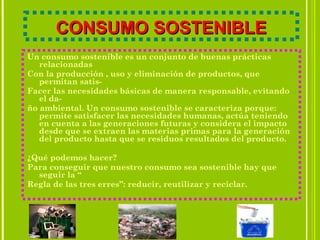 CONSUMO SOSTENIBLECONSUMO SOSTENIBLE
Un consumo sostenible es un conjunto de buenas prácticas
relacionadas
Con la producción , uso y eliminación de productos, que
permitan satis-
Facer las necesidades básicas de manera responsable, evitando
el da-
ño ambiental. Un consumo sostenible se caracteriza porque:
permite satisfacer las necesidades humanas, actúa teniendo
en cuenta a las generaciones futuras y considera el impacto
desde que se extraen las materias primas para la generación
del producto hasta que se residuos resultados del producto.
¿Qué podemos hacer?
Para conseguir que nuestro consumo sea sostenible hay que
seguir la “
Regla de las tres erres”: reducir, reutilizar y reciclar.
 