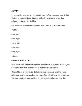 FILA<tr>
Es necesario insertar las etiquetas <tr> y </tr> por cada una de las
filas de la tabla. Estas etiquetas deberán insertarse entre las
etiquetas <table> y </table>.
Por ejemplo, para crear una tabla con cinco filas escribiríamos.
<table>
<tr>...</tr>
<tr>...</tr>
<tr>...</tr>
<tr>...</tr>
<tr>...</tr>
</table>
Columna o celda <td>
Para crear una tabla no basta con especificar el número de filas, es
necesario también especificar el número de columnas.
Una celda es el resultado de la intersección entre una fila y una
columna, por lo que podremos especificar el número de celdas por
fila, que equivale a especificar el número de columnas por fila.
 