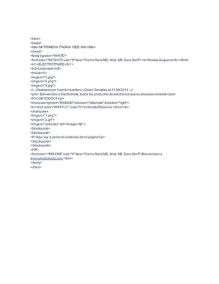 <html>
<head>
<title>MI PRIMERA PAGINA WEB 906</title>
</head>
<body bgcolor="WHITE">
<font color="#278473"size="8"face="Comic Sans MS, Arial, MS Sans Serif"><b>Nicolas Esguerra</b></font>
<H1>ELECTROTRADE</H1>
<H2>Unlimited</H2>
<hrsize=5>
<imgsrc="3.jpg">
<imgsrc="4.png">
<imgsrc="5.jpg">
<!-- Realizado por Camilo Huerfano y David González el 21/09/2015 -->
<pre> Bienvenidos a Electrotrade,todos los productos de electronica que su empresa necesita</pre>
<P>CONTENIDO1</p>
<marquee bgcolor="#006699"behavior="alternate"direction="right">
<b><font color="#FFFFCC" size="5">Unlimited/Servicios </font></b>
</marquee>
<imgsrc="1.png">
<imgsrc="2.gif">
<imgsrc="unknown"alt="Imagen Alt">
<blockquote>
<blockquote>
<P>Aqui voy a poner el contenido de mi pagina</p>
</blockquote>
</blockquote>
<HR>
<font color="#993366"size="4"face="Comic Sans MS, Arial, MS Sans Serif">Bienvenidos a
www.electrotrade.com</font>
</body>
</html>
 