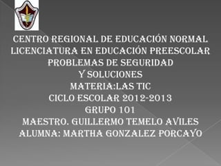 CENTRO REGIONAL DE EDUCACIÓN NORMAL
LICENCIATURA EN EDUCACIÓN PREESCOLAR
       PROBLEMAS DE SEGURIDAD
             Y SOLUCIONES
           MATERIA:LAS TIC
       CICLO ESCOLAR 2012-2013
              GRUPO 101
   MAESTRO. GUILLERMO TEMELO AVILES
  ALUMNA: MARTHA GONZALEZ PORCAYO
 