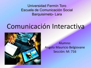 Universidad Fermín Toro 
Escuela de Comunicación Social 
Barquisimeto- Lara 
Comunicación Interactiva 
Alumno: 
Angelo Mauricio Belgiovane 
Sección: M: 716 
 