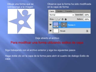 Dibuje una forma que se               Observe que la forma ha sido modificada
  sobreponga a la imagen                en la capa de forma




                            Deje abierto el archivo
     Para modificar una forma utilizando estilos de capa

Siga trabajando con el archivo anterior y siga los siguientes pasos

Haga doble clic en la capa de la forma para abrir el cuadro de dialogo Estilo de
capa
 
