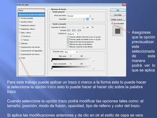 Asegúrese
                                                                          que la opción
                                                                          previsualizar
                                                                          este
                                                                          seleccionada
                                                                          de       esta
                                                                          manera
                                                                          podrá ver lo
                                                                          que se aplica


Para este trabajo puede aplicar un trazo o marco a la forma esto lo puede hacer
si selecciona la opción trazo esto lo puede hacer al hacer clic sobre la palabra
trazo

Cuando seleccione la opción trazo podrá modificar las opciones tales como: el
tamaño, posición, modo de fusión, opacidad, tipo de relleno y color del trazo.

Si aplica las modificaciones anteriores y da clic en ok el estilo de capa se vera
 
