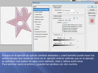 Aunque en el ejemplo se aplican cambios deseados y usted también puede hacer los
estilos decapa que desee tal como en el ejemplo anterior además que en el ejemplo
se aplicaron mas estilos de capa como satinado, bisel y relieve entre otros.
Para terminar cierre el archivo y guarde los cambios con otro nombre.
 