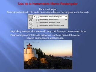 Uso de la herramienta Marco Rectangular
                              Abra una imagen
Seleccione haciendo clic en la herramienta Marco Rectangular en la barra de
                                herramientas




  Haga clic y arrastre el puntero a lo largo del área que quiera seleccionar
   Cuando haya completado la selección, suelte el botón del mouse.
                El área permanecerá seleccionada.
 