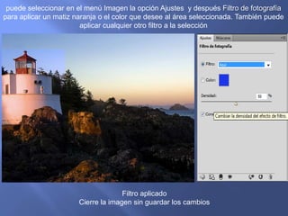 puede seleccionar en el menú Imagen la opción Ajustes y después Filtro de fotografía
para aplicar un matiz naranja o el color que desee al área seleccionada. También puede
                        aplicar cualquier otro filtro a la selección




                                     Filtro aplicado
                       Cierre la imagen sin guardar los cambios
 