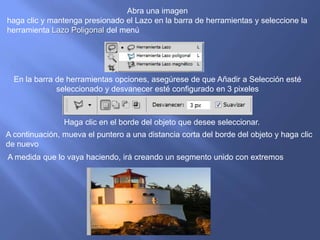 Abra una imagen
haga clic y mantenga presionado el Lazo en la barra de herramientas y seleccione la
herramienta Lazo Poligonal del menú




  En la barra de herramientas opciones, asegúrese de que Añadir a Selección esté
              seleccionado y desvanecer esté configurado en 3 pixeles



                Haga clic en el borde del objeto que desee seleccionar.
A continuación, mueva el puntero a una distancia corta del borde del objeto y haga clic
de nuevo
A medida que lo vaya haciendo, irá creando un segmento unido con extremos
 