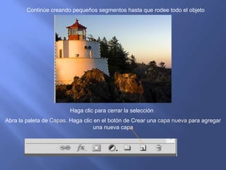 Continúe creando pequeños segmentos hasta que rodee todo el objeto




                        Haga clic para cerrar la selección
Abra la paleta de Capas. Haga clic en el botón de Crear una capa nueva para agregar
                                   una nueva capa
 