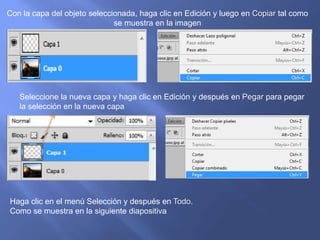 Con la capa del objeto seleccionada, haga clic en Edición y luego en Copiar tal como
                              se muestra en la imagen




   Seleccione la nueva capa y haga clic en Edición y después en Pegar para pegar
   la selección en la nueva capa




Haga clic en el menú Selección y después en Todo.
Como se muestra en la siguiente diapositiva
 