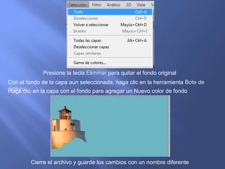 Presione la tecla Eliminar para quitar el fondo original
Con el fondo de la capa aun seleccionada, haga clic en la herramienta Bote de
pintura. en la capa con el fondo para agregar un Nuevo color de fondo
Haga clic




        Cierre el archivo y guarde los cambios con un nombre diferente
 