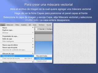 Para crear una máscara vectorial
      Abra el archivo de imagen en la cual quiere agregar una máscara vectorial
          Haga clic en la ficha Capas para posicionar el panel capas al frente
Seleccione la capa de imagen y escoja Capa, elija Máscara vectorial y seleccione
                   Ocultar todo. La capa entera desaparece.
 