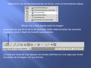 Seleccione una de las herramientas de forma, como la herramienta eclipse




                 Dibuje una o más figuras sobre la imagen
asegúrese de que en la barra de opciones, estén seleccionadas las opciones
trazadas y excluir áreas de trazado superpuestas.




La máscara vectorial crea figuras con bordes definidos en una capa que revela
las partes de la imagen con sus formas
 