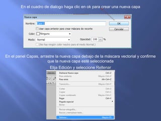 En el cuadro de dialogo haga clic en ok para crear una nueva capa




En el panel Capas, arrastre la nueva capa debajo de la máscara vectorial y confirme
                       que la nueva capa esté seleccionada
                        Elija Edición y seleccione Rellenar
 