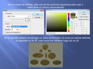 En el cuadro de diálogo, elija una de las opciones siguientes para usar o
                     seleccione un motivo personalizado




En el ejemplo anterior se escogió un color, en la fusión: el modo es mezcla definida,
          la opacidad es de 80 para hacer los cambios haga clic en ok.
 