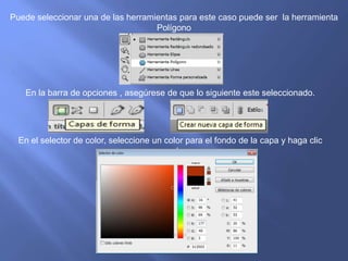 Puede seleccionar una de las herramientas para este caso puede ser la herramienta
                                    Polígono




   En la barra de opciones , asegúrese de que lo siguiente este seleccionado.




  En el selector de color, seleccione un color para el fondo de la capa y haga clic
                                        en ok
 